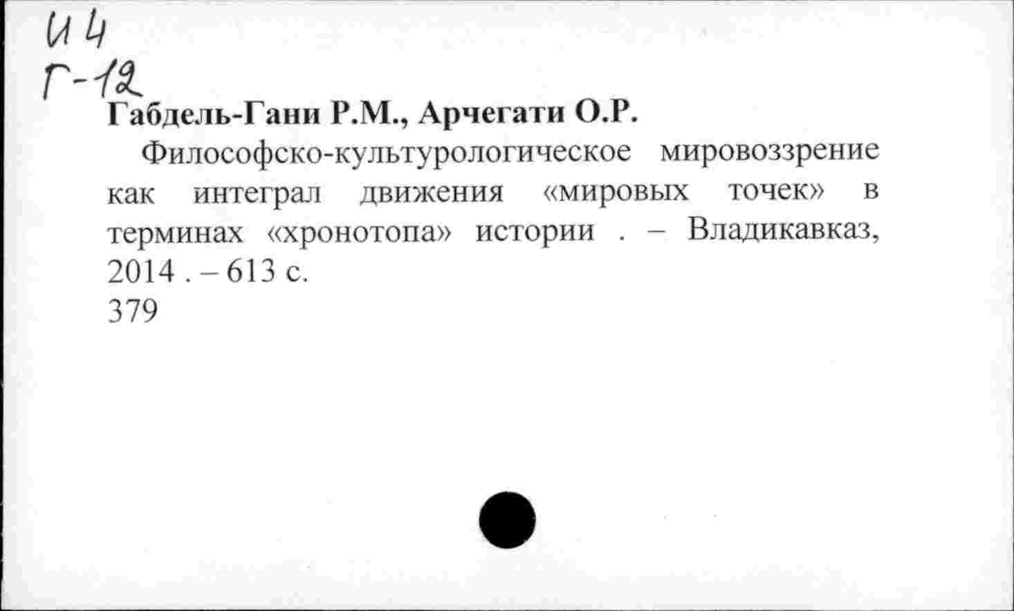 ﻿г--а.
Габдель-Гани Р.М., Арчегати О.Р.
Философско-культурологическое мировоззрение как интеграл движения «мировых точек» в терминах «хронотопа» истории . - Владикавказ, 2014.-613 с.
379